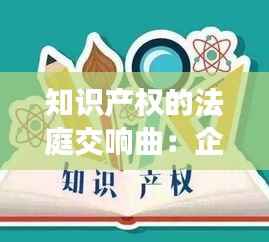 知识产权的法庭交响曲:企业与司法的和谐共鸣