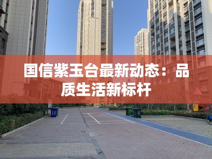 国信紫玉台最新动态:品质生活新标杆