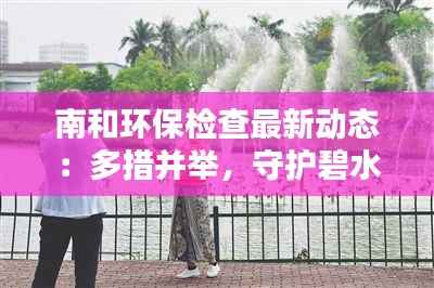 南和环保检查最新动态：多措并举，守护碧水蓝天