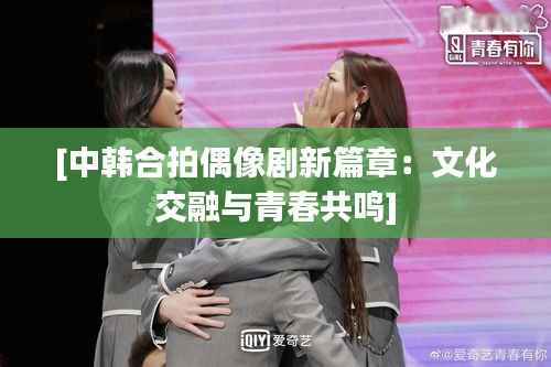 [中韩合拍偶像剧新篇章：文化交融与青春共鸣]