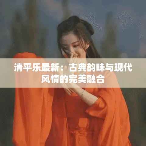 清平乐最新:古典韵味与现代风情的完美融合