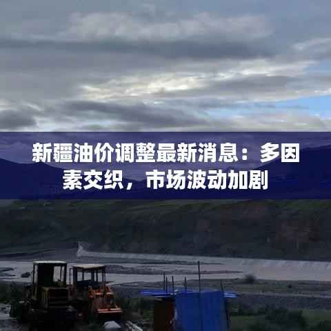 新疆油价调整最新消息:多因素交织,市场波动加剧
