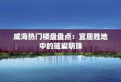 威海热门楼盘盘点:宜居胜地中的璀璨明珠