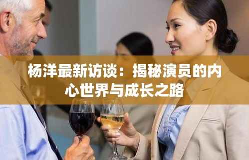 杨洋最新访谈：揭秘演员的内心世界与成长之路