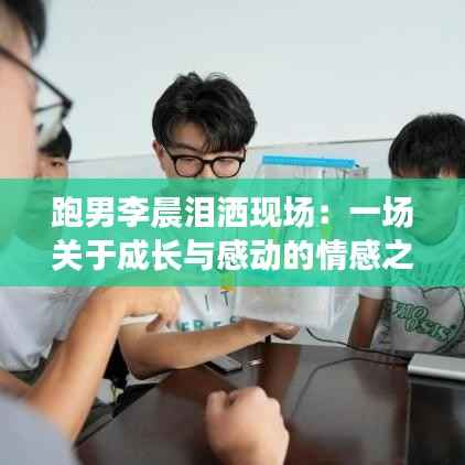 跑男李晨泪洒现场：一场关于成长与感动的情感之旅