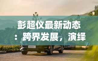 彭超仪最新动态:跨界发展,演绎多面人生