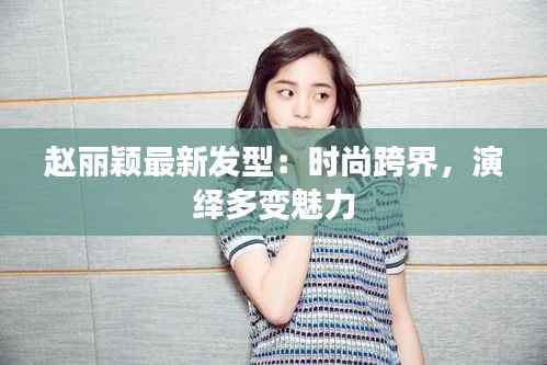 赵丽颖最新发型：时尚跨界，演绎多变魅力