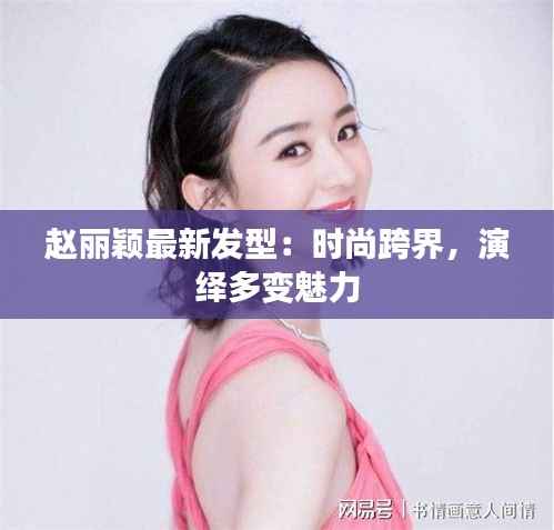 赵丽颖最新发型:时尚跨界,演绎多变魅力