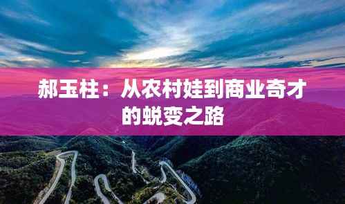郝玉柱：从农村娃到商业奇才的蜕变之路