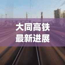 大同高铁最新进展：提速升级，助力区域经济发展