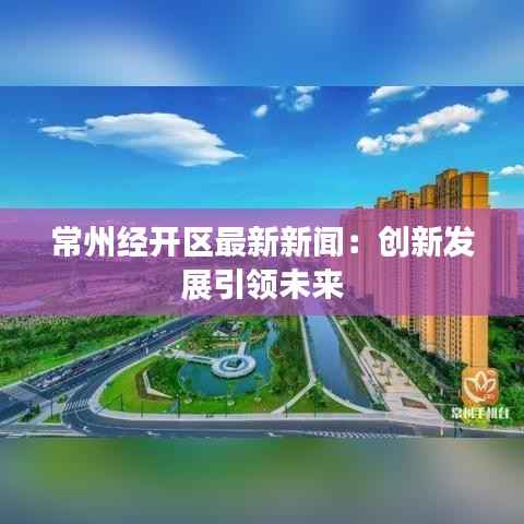 常州经开区最新新闻：创新发展引领未来