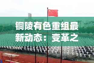 铜陵有色重组最新动态：变革之路上的新篇章