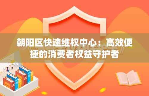朝阳区快速维权中心：高效便捷的消费者权益守护者