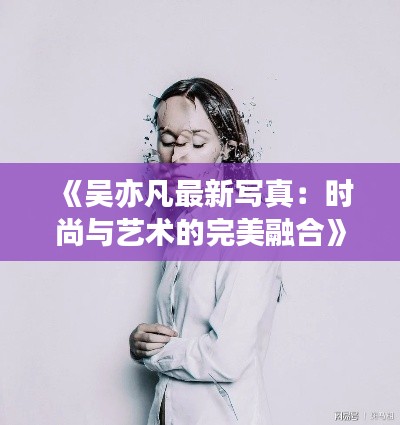 《吴亦凡最新写真:时尚与艺术的完美融合》