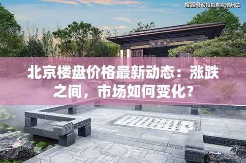 北京楼盘价格最新动态:涨跌之间,市场如何变化?