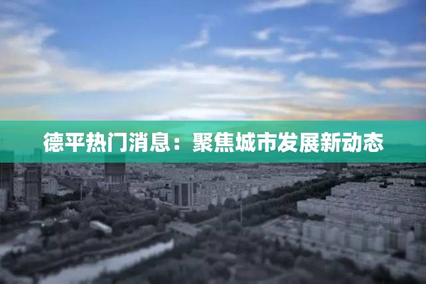 德平热门消息:聚焦城市发展新动态