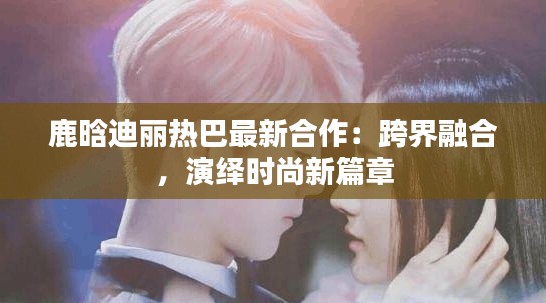 鹿晗迪丽热巴最新合作：跨界融合，演绎时尚新篇章