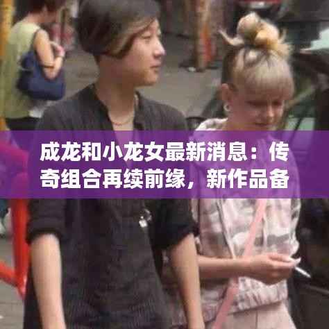 成龙和小龙女最新消息:传奇组合再续前缘,新作品备受期待