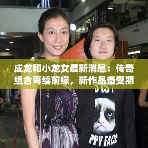 成龙和小龙女最新消息:传奇组合再续前缘,新作品备受期待