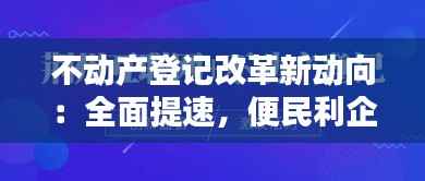 不动产登记改革新动向:全面提速,便民利企