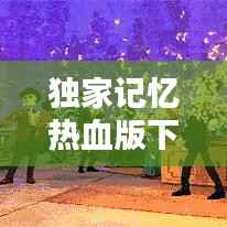 独家记忆热血版下载，独家记忆完整视频 