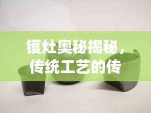 镬灶奥秘揭秘,传统工艺的传承与发展探索