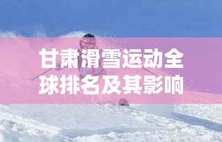 甘肃滑雪运动全球排名及其影响力分析