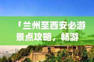 「兰州至西安必游景点攻略，畅游丝路之旅！」