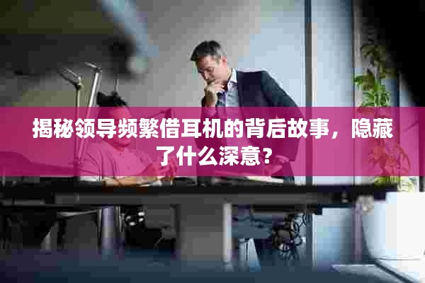 揭秘领导频繁借耳机的背后故事,隐藏了什么深意?