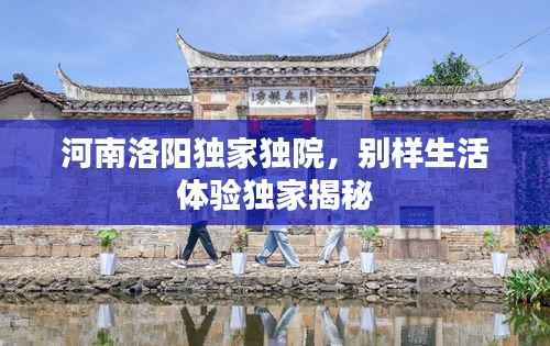 河南洛阳独家独院,别样生活体验独家揭秘