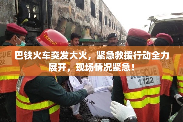 巴铁火车突发大火,紧急救援行动全力展开,现场情况紧急!