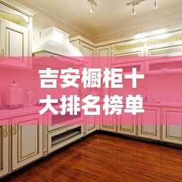吉安橱柜十大排名榜单揭晓，品质与口碑的双重保障