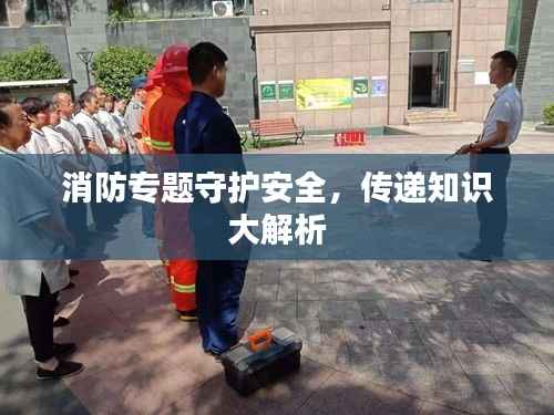 消防专题守护安全,传递知识大解析