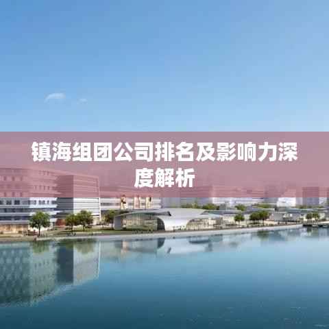镇海组团公司排名及影响力深度解析